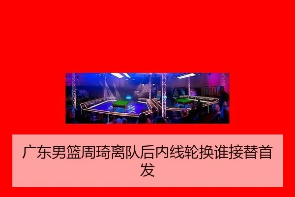 广东男篮周琦离队后内线轮换谁接替首发