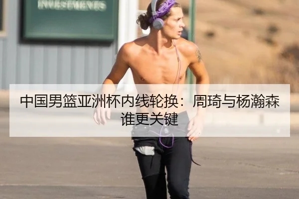 中国男篮亚洲杯内线轮换：周琦与杨瀚森谁更关键